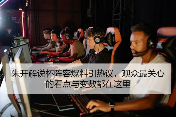 朱开解说杯阵容爆料引热议，观众最关心的看点与变数都在这里